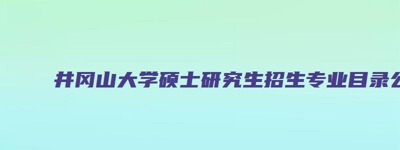 井冈山大学硕士研究生招生专业目录公示