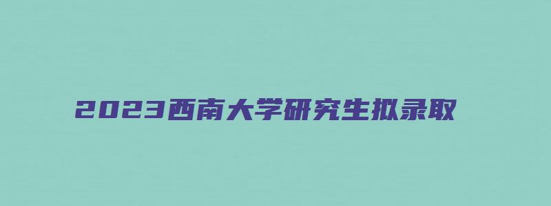 2023西南大学研究生拟录取