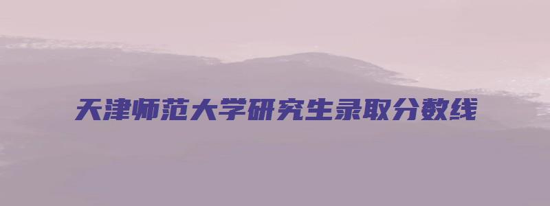 天津师范大学研究生录取分数线