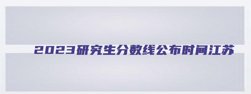 2023研究生分数线公布时间江苏