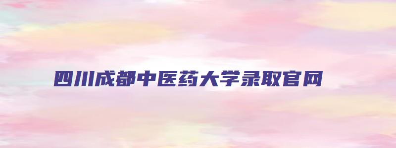 四川成都中医药大学录取官网