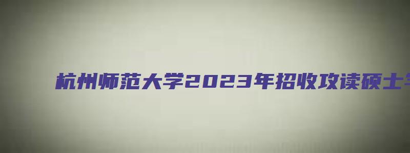 杭州师范大学2023年招收攻读硕士学位研究生章程