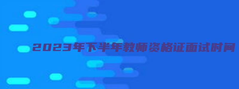 2023年下半年教师资格证面试时间