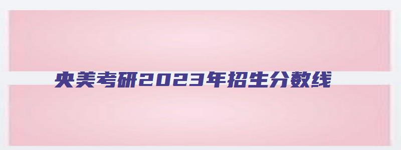 央美考研2023年招生分数线