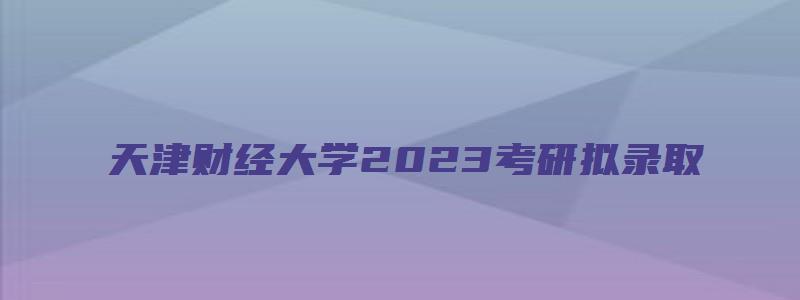 天津财经大学2023考研拟录取