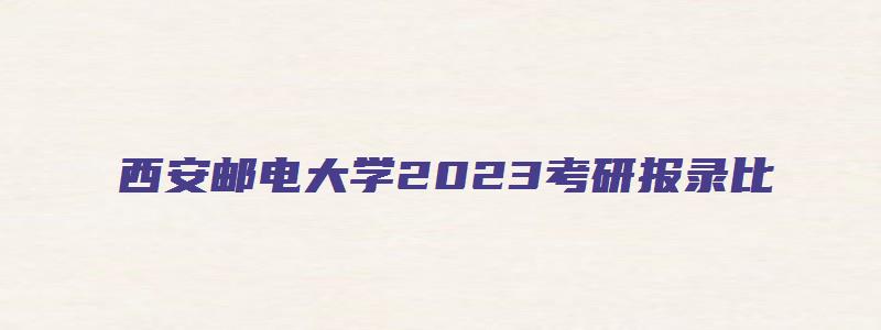 西安邮电大学2023考研报录比