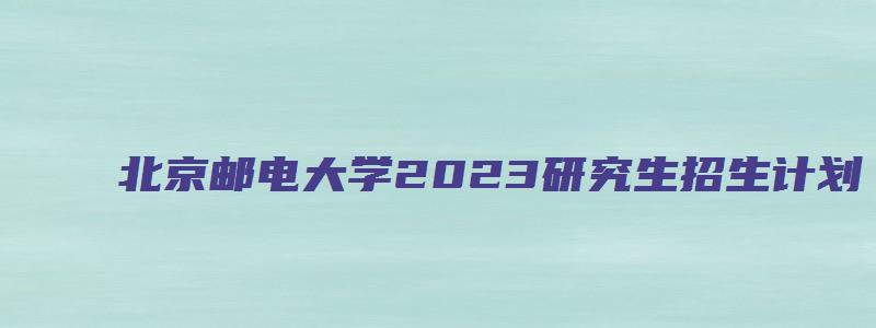 北京邮电大学2023研究生招生计划