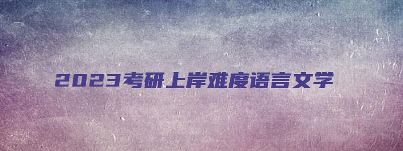 2023考研上岸难度语言文学