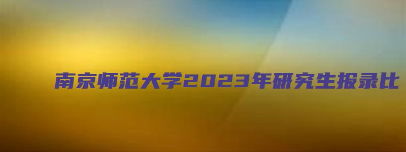 南京师范大学2023年研究生报录比