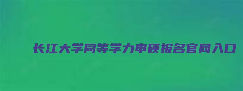 长江大学同等学力申硕报名官网入口