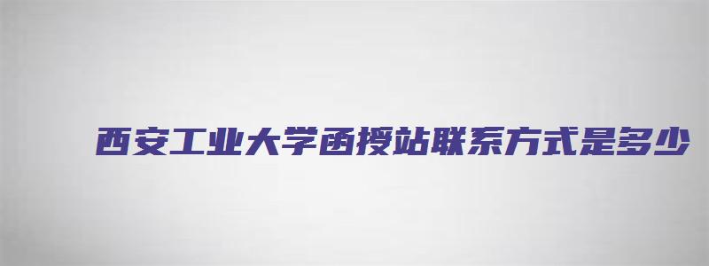 西安工业大学函授站联系方式是多少