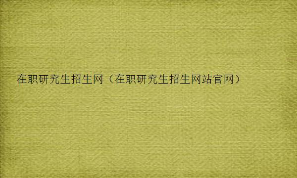 在职研究生招生网（在职研究生招生网站官网）