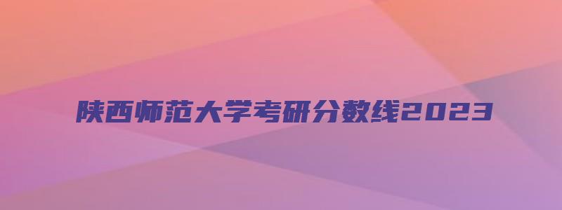 陕西师范大学考研分数线2023