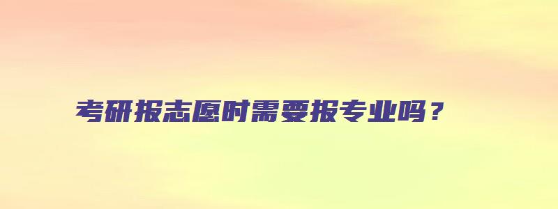 考研报志愿时需要报专业吗？