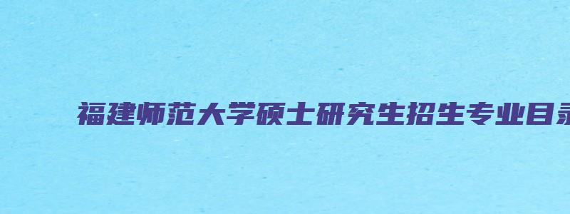 福建师范大学硕士研究生招生专业目录表