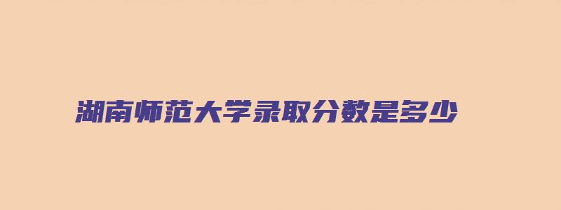 湖南师范大学录取分数是多少