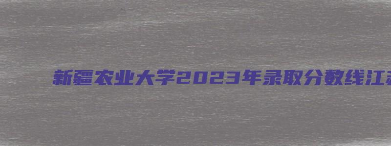 新疆农业大学2023年录取分数线江苏