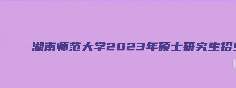 湖南师范大学2023年硕士研究生招生简章