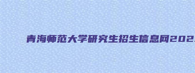 青海师范大学研究生招生信息网2023