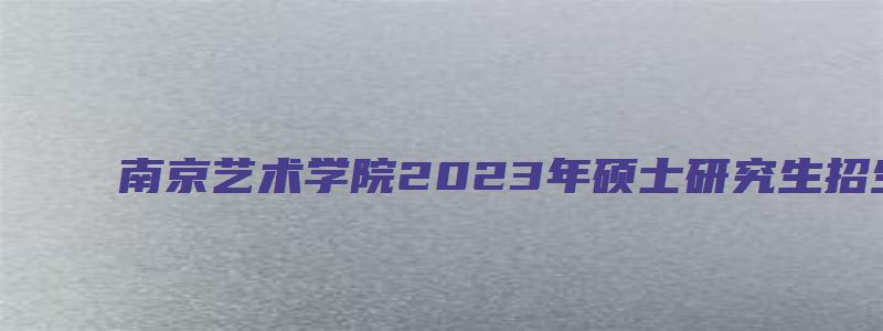 南京艺术学院2023年硕士研究生招生简章公布