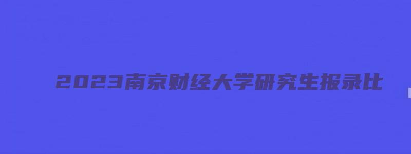 2023南京财经大学研究生报录比