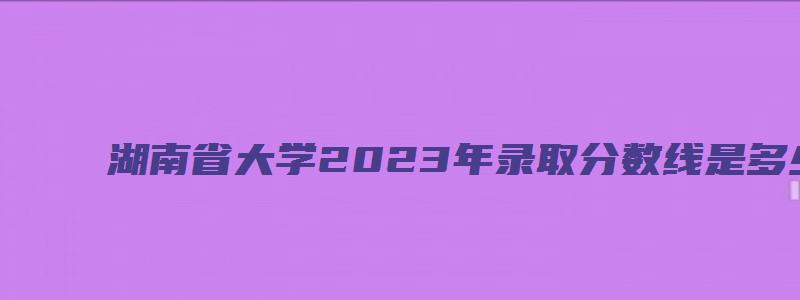 湖南省大学2023年录取分数线是多少