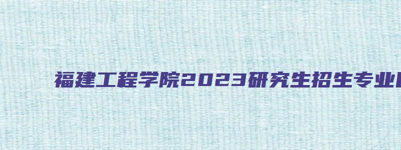 福建工程学院2023研究生招生专业目录