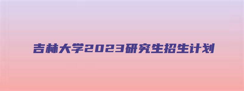 吉林大学2023研究生招生计划