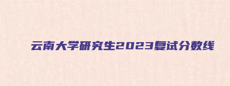 云南大学研究生2023复试分数线