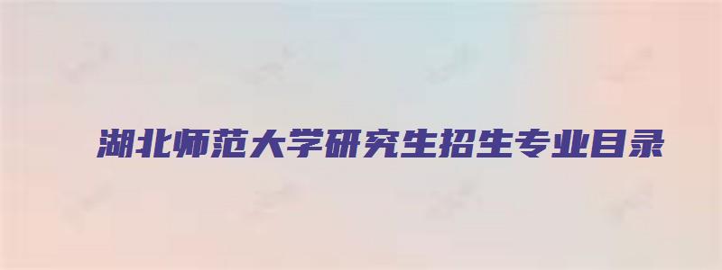 湖北师范大学研究生招生专业目录