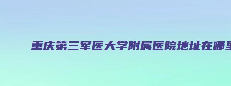 重庆第三军医大学附属医院地址在哪里