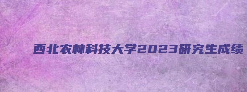 西北农林科技大学2023研究生成绩