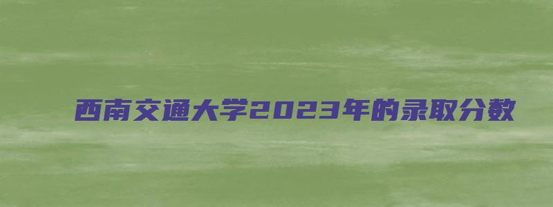 西南交通大学2023年的录取分数