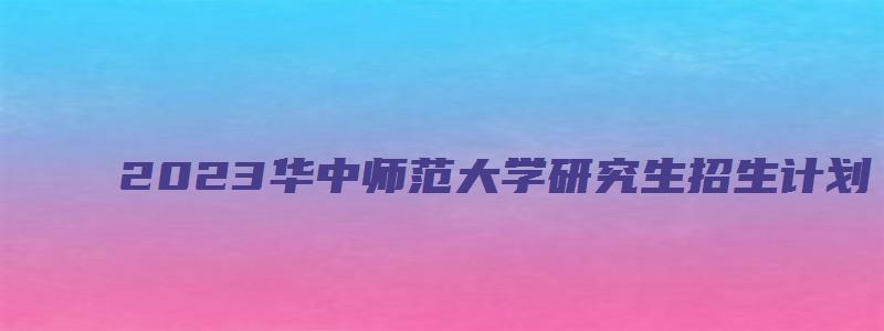 2023华中师范大学研究生招生计划