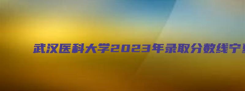 武汉医科大学2023年录取分数线宁夏