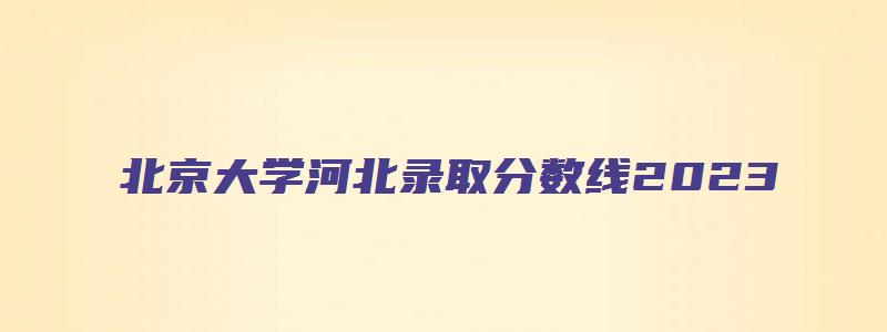 北京大学河北录取分数线2023