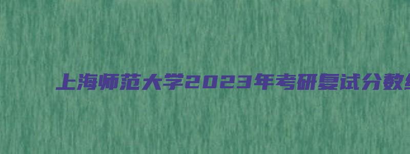 上海师范大学2023年考研复试分数线公布通知