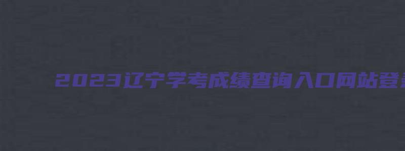 2023辽宁学考成绩查询入口网站登录