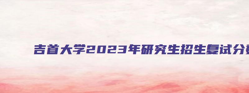 吉首大学2023年研究生招生复试分数线