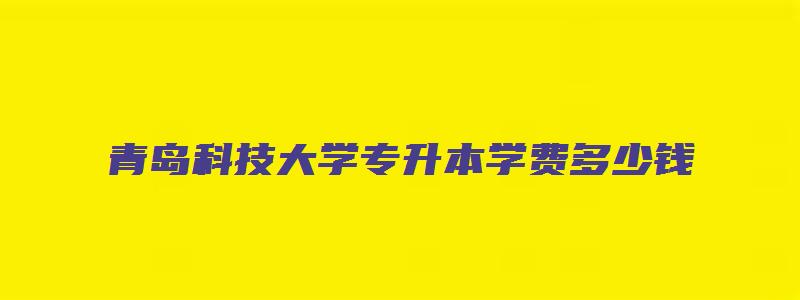 青岛科技大学专升本学费多少钱