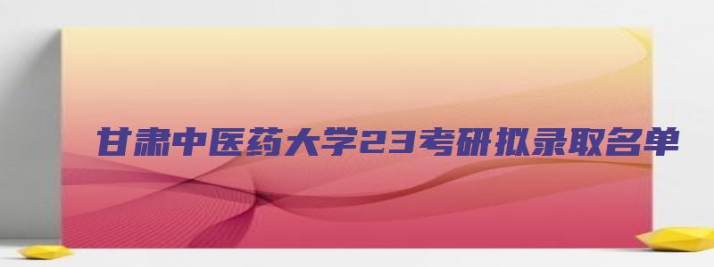 甘肃中医药大学23考研拟录取名单