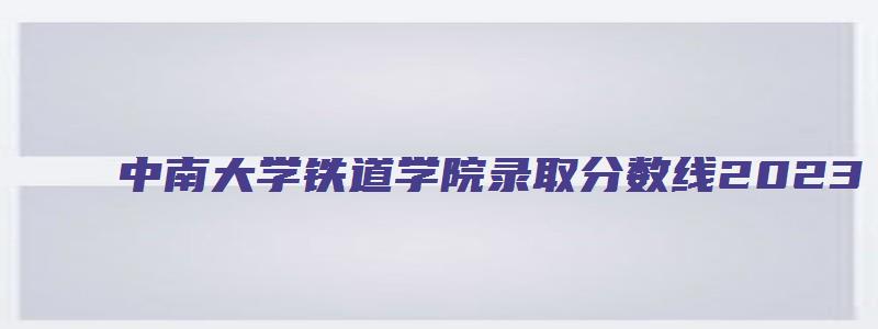 中南大学铁道学院录取分数线2023