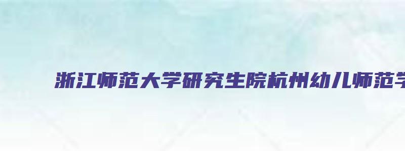 浙江师范大学研究生院杭州幼儿师范学院