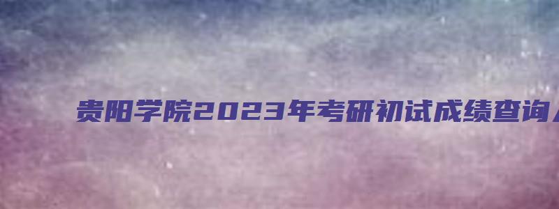 贵阳学院2023年考研初试成绩查询入口已开通