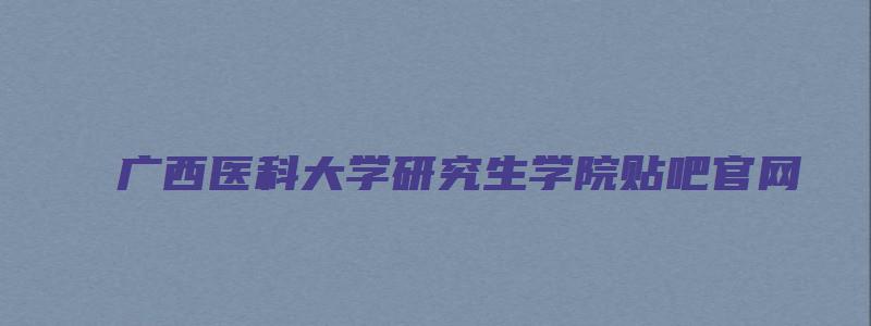 广西医科大学研究生学院贴吧官网