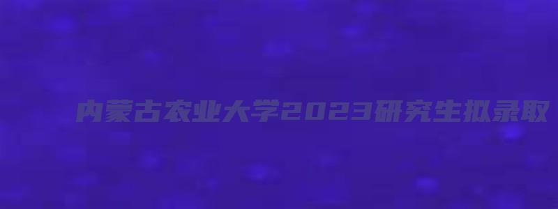 内蒙古农业大学2023研究生拟录取