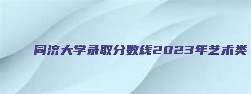 同济大学录取分数线2023年艺术类