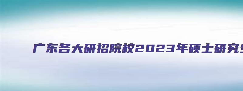 广东各大研招院校2023年硕士研究生招生简章通知汇总