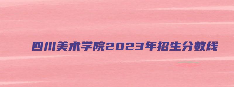 四川美术学院2023年招生分数线