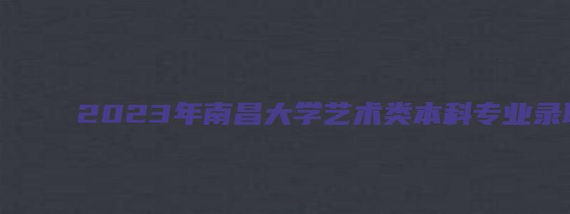 2023年南昌大学艺术类本科专业录取分数线